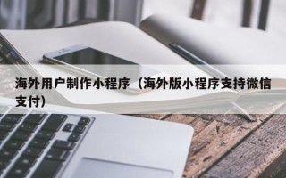 库尔勒海外用户制作小程序（海外版小程序支持微信支付）
